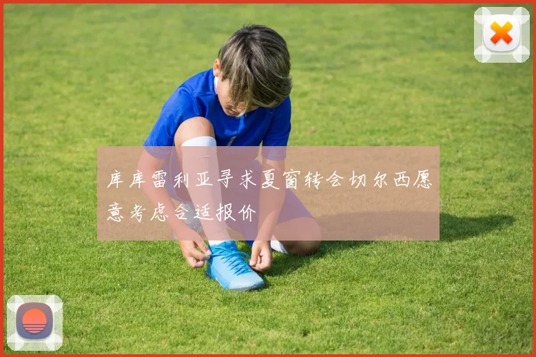 库库雷利亚寻求夏窗转会切尔西愿意考虑合适报价