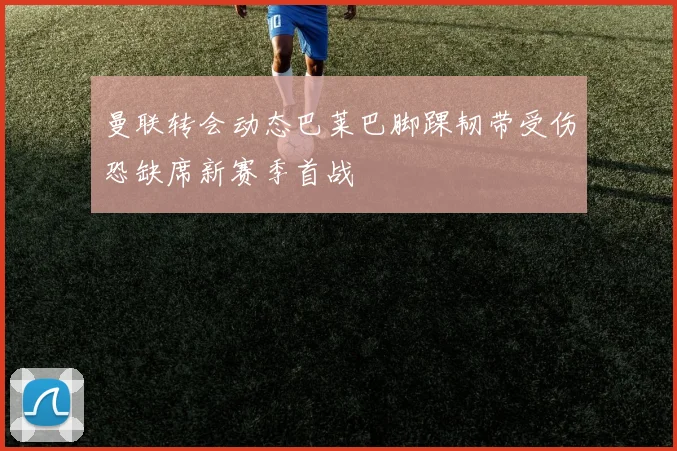 曼联转会动态巴莱巴脚踝韧带受伤恐缺席新赛季首战