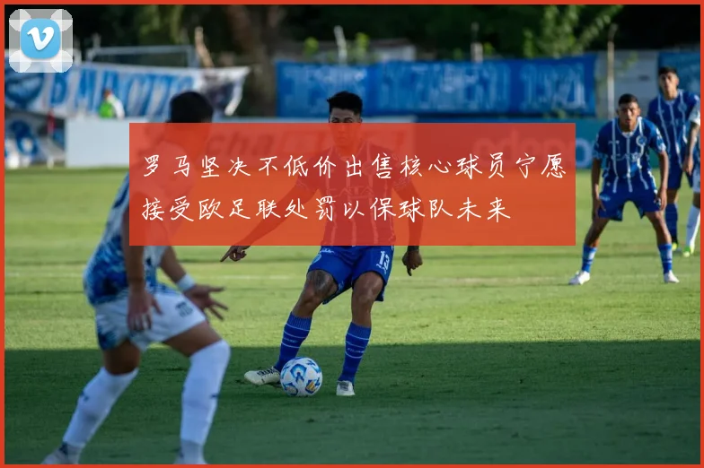 罗马坚决不低价出售核心球员宁愿接受欧足联处罚以保球队未来