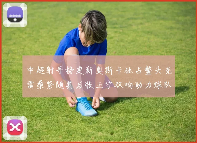 中超射手榜更新奥斯卡独占鳌头克雷桑紧随其后张玉宁双响助力球队
