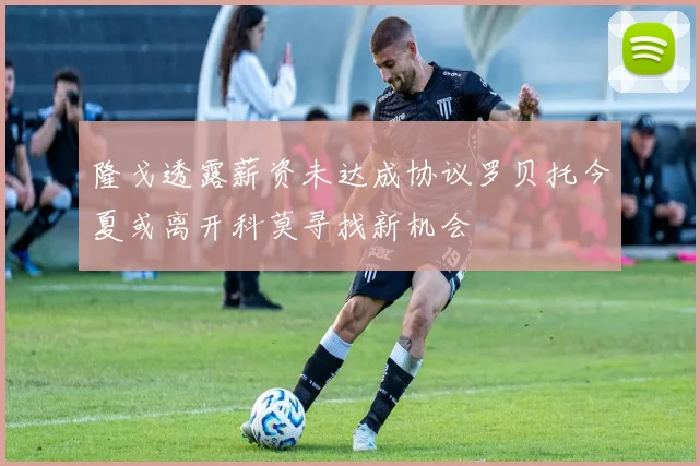 隆戈透露薪资未达成协议罗贝托今夏或离开科莫寻找新机会