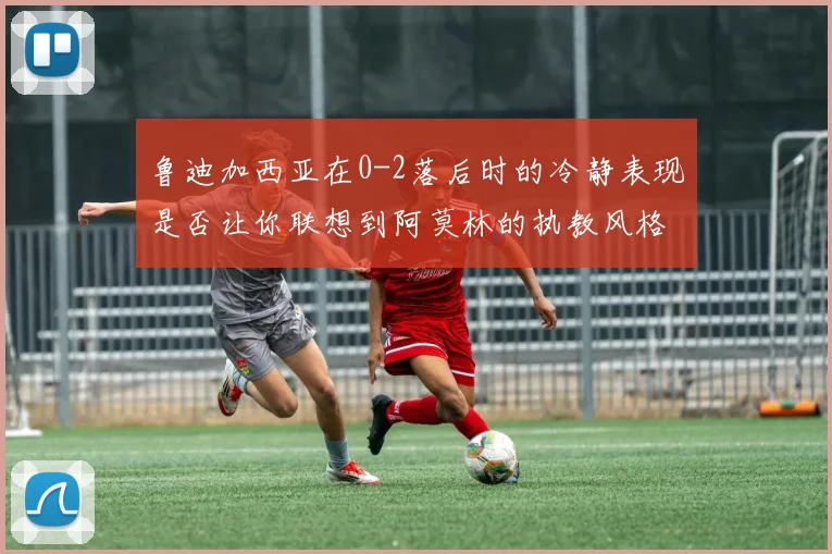 鲁迪加西亚在0-2落后时的冷静表现是否让你联想到阿莫林的执教风格
