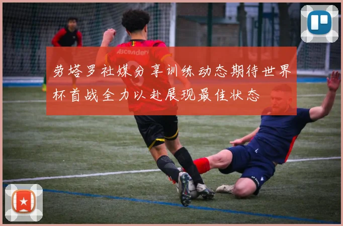 劳塔罗社媒分享训练动态期待世界杯首战全力以赴展现最佳状态