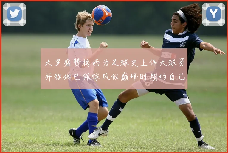大罗盛赞梅西为足球史上伟大球员并称姆巴佩球风似巅峰时期的自己
