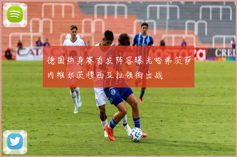 德国热身赛首发阵容曝光哈弗茨萨内维尔茨穆西亚拉领衔出战