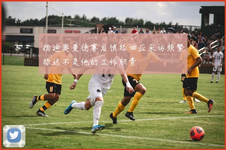 扬迪奥曼德赛后愤怒回应采访频繁称这不是他的工作职责