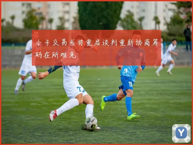 小卡交易或将重启谈判重新协商筹码在所难免
