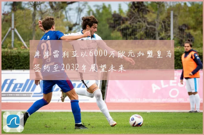 库库雷利亚以6000万欧元加盟皇马签约至2032年展望未来