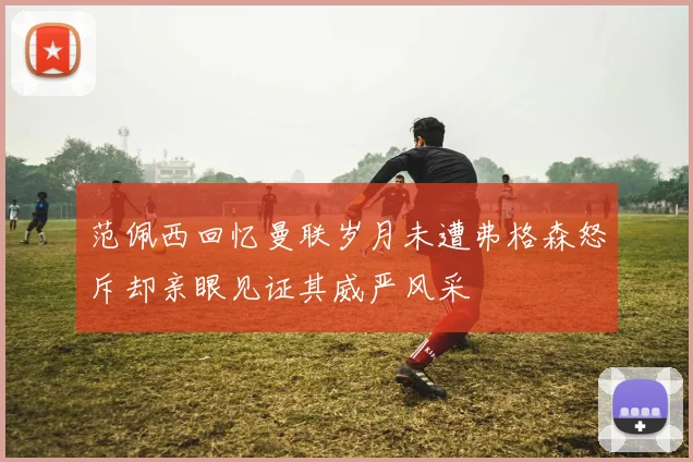 范佩西回忆曼联岁月未遭弗格森怒斥却亲眼见证其威严风采